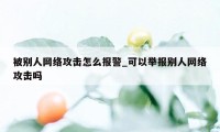 被别人网络攻击怎么报警_可以举报别人网络攻击吗