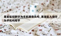 黑客能控制华为手机摄像头吗_黑客能入侵华为手机吗知乎