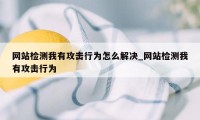 网站检测我有攻击行为怎么解决_网站检测我有攻击行为