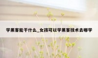 学黑客能干什么_女孩可以学黑客技术去哪学