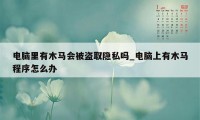 电脑里有木马会被盗取隐私吗_电脑上有木马程序怎么办