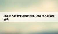 攻击别人网站犯法吗判几年_攻击别人网站犯法吗