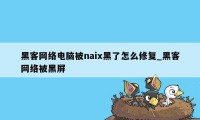 黑客网络电脑被naix黑了怎么修复_黑客网络被黑屏