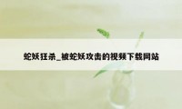 蛇妖狂杀_被蛇妖攻击的视频下载网站