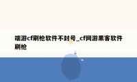 端游cf刷枪软件不封号_cf网游黑客软件刷枪