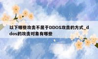 以下哪些攻击不属于DDOS攻击的方式_ddos的攻击对象有哪些