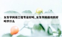 女生学网络工程专业好吗_女生学网络攻防好吗学什么