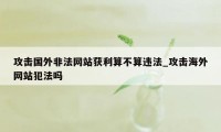 攻击国外非法网站获利算不算违法_攻击海外网站犯法吗