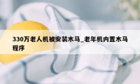 330万老人机被安装木马_老年机内置木马程序