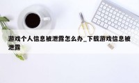 游戏个人信息被泄露怎么办_下载游戏信息被泄露