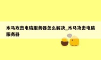 木马攻击电脑服务器怎么解决_木马攻击电脑服务器